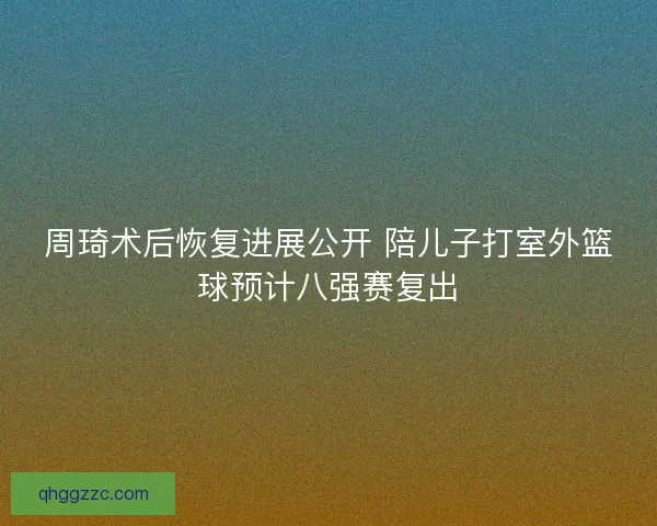 周琦术后恢复进展公开 陪儿子打室外篮球预计八强赛复出