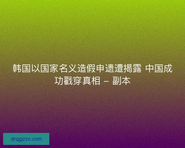 韩国以国家名义造假申遗遭揭露 中国成功戳穿真相 - 副本