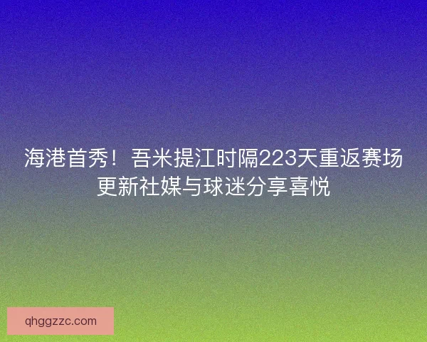 海港首秀！吾米提江时隔223天重返赛场更新社媒与球迷分享喜悦