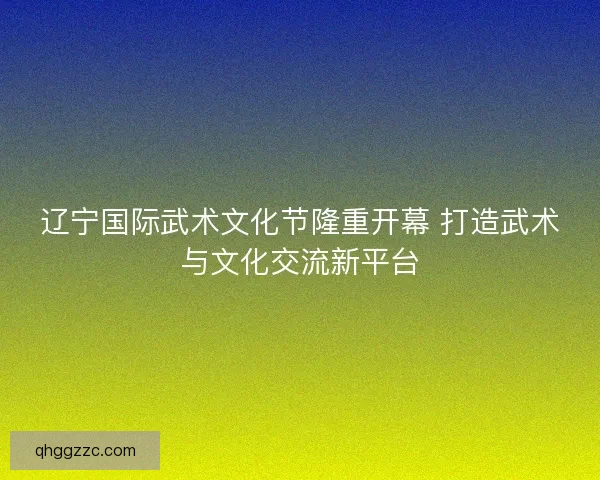 辽宁国际武术文化节隆重开幕 打造武术与文化交流新平台 辽宁国际武术文化节隆重开幕 打造武术与文化交流新平台