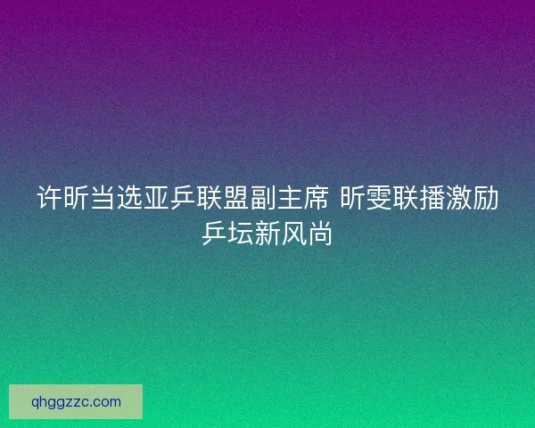许昕当选亚乒联盟副主席 昕雯联播激励乒坛新风尚