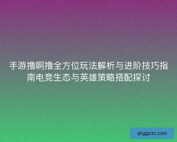 手游撸啊撸全方位玩法解析与进阶技巧指南电竞生态与英雄策略搭配探讨