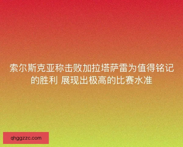 索尔斯克亚称击败加拉塔萨雷为值得铭记的胜利 展现出极高的比赛水准 索尔斯克亚称击败加拉塔萨雷为值得铭记的胜利 展现出极高的比赛水准