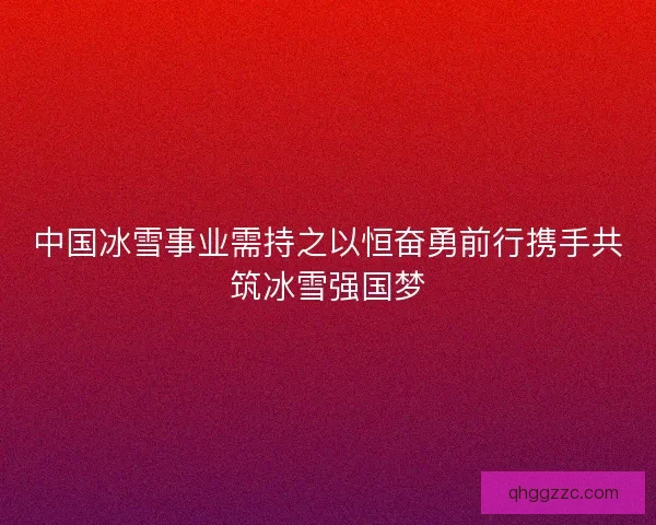 中国冰雪事业需持之以恒奋勇前行携手共筑冰雪强国梦