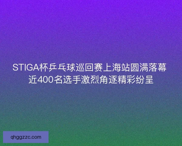 STIGA杯乒乓球巡回赛上海站圆满落幕 近400名选手激烈角逐精彩纷呈