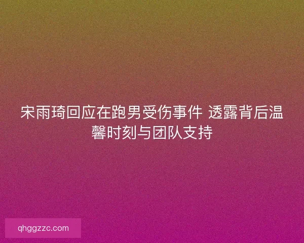 宋雨琦回应在跑男受伤事件 透露背后温馨时刻与团队支持