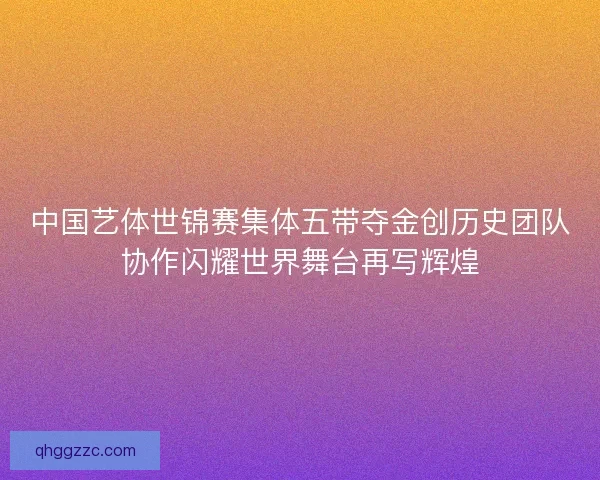 中国艺体世锦赛集体五带夺金创历史团队协作闪耀世界舞台再写辉煌 中国艺体世锦赛集体五带夺金创历史团队协作闪耀世界舞台再写辉煌