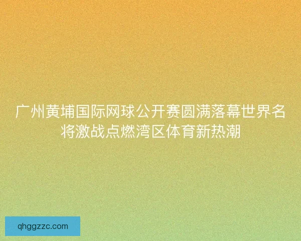 广州黄埔国际网球公开赛圆满落幕世界名将激战点燃湾区体育新热潮 广州黄埔国际网球公开赛圆满落幕世界名将激战点燃湾区体育新热潮