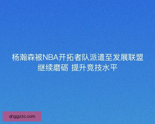 杨瀚森被NBA开拓者队派遣至发展联盟继续磨砺 提升竞技水平 杨瀚森被NBA开拓者队派遣至发展联盟继续磨砺 提升竞技水平