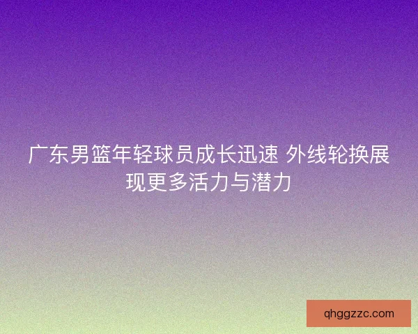 广东男篮年轻球员成长迅速 外线轮换展现更多活力与潜力