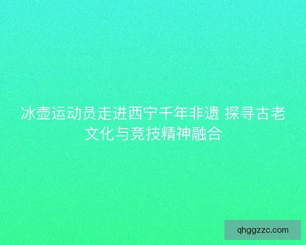 冰壶运动员走进西宁千年非遗 探寻古老文化与竞技精神融合 冰壶运动员走进西宁千年非遗 探寻古老文化与竞技精神融合