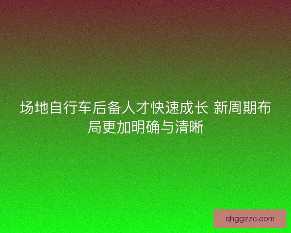 场地自行车后备人才快速成长 新周期布局更加明确与清晰